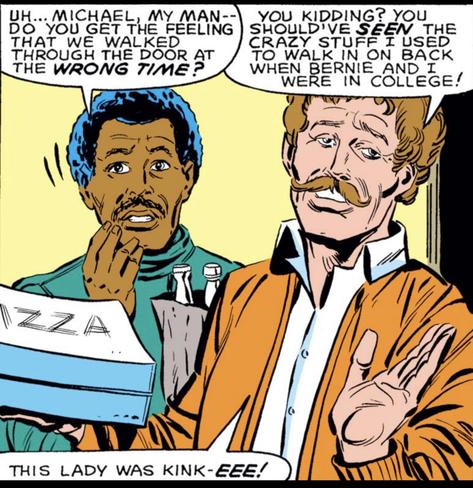 Light yellow background, with a doorway on the far right. Two men stand having just entered. The one on the left holds a six pack in a paper bag and looks forward nerviously,
"Uh...Michael, my man -- do you get the feeling that we walked through the door at the WRONG TIME?"
Michael, on the right, balances two pizza in one hand, and dismissively waves a hand as he looks off to the side as he says, "You kidding? You should've SEEN the crazy stuff I used to walk in on back when Bernie and I were in college! This lady was kink-EEE!"